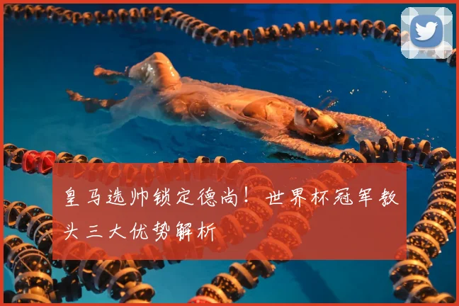 皇马选帅锁定德尚！世界杯冠军教头三大优势解析