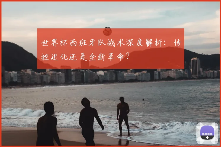 世界杯西班牙队战术深度解析:传控进化还是全新革命?