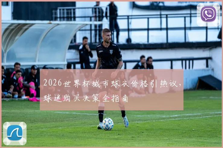 2026世界杯城市球衣价格引热议，球迷购买决策全指南