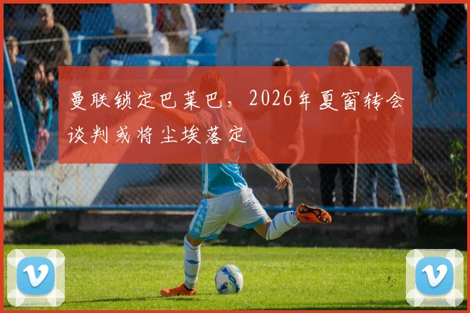 曼联锁定巴莱巴，2026年夏窗转会谈判或将尘埃落定