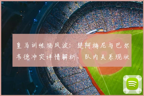 皇马训练场风波：楚阿梅尼与巴尔韦德冲突详情解析，队内关系现状如何？