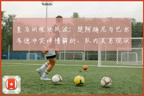皇马训练场风波:楚阿梅尼与巴尔韦德冲突详情解析,队内关系现状如何?